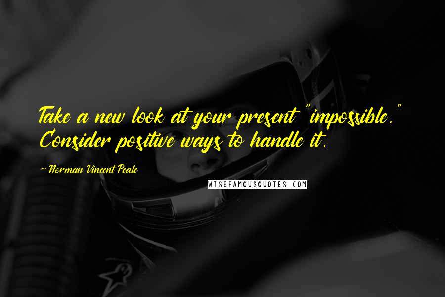 Norman Vincent Peale Quotes: Take a new look at your present "impossible." Consider positive ways to handle it.