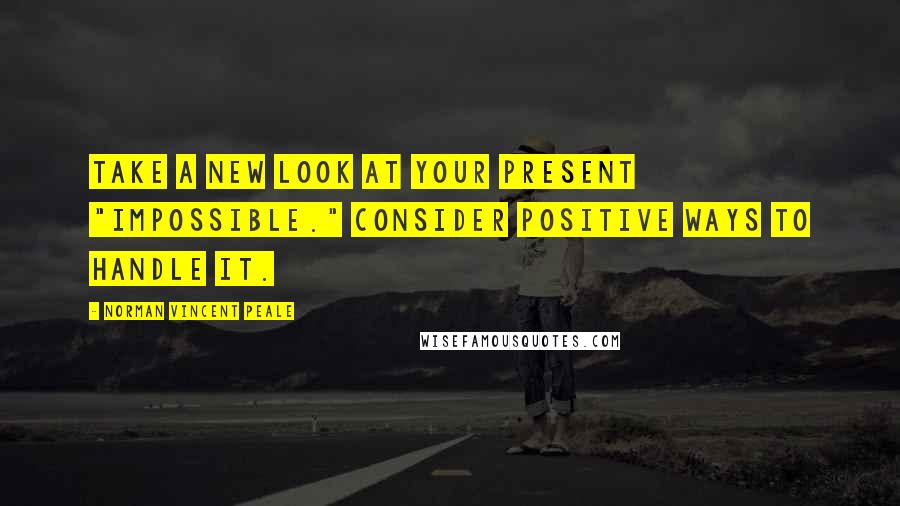 Norman Vincent Peale Quotes: Take a new look at your present "impossible." Consider positive ways to handle it.