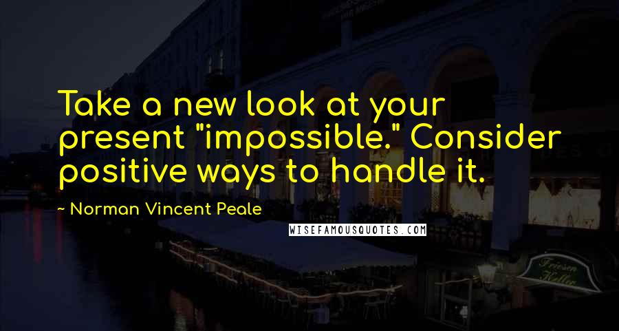 Norman Vincent Peale Quotes: Take a new look at your present "impossible." Consider positive ways to handle it.
