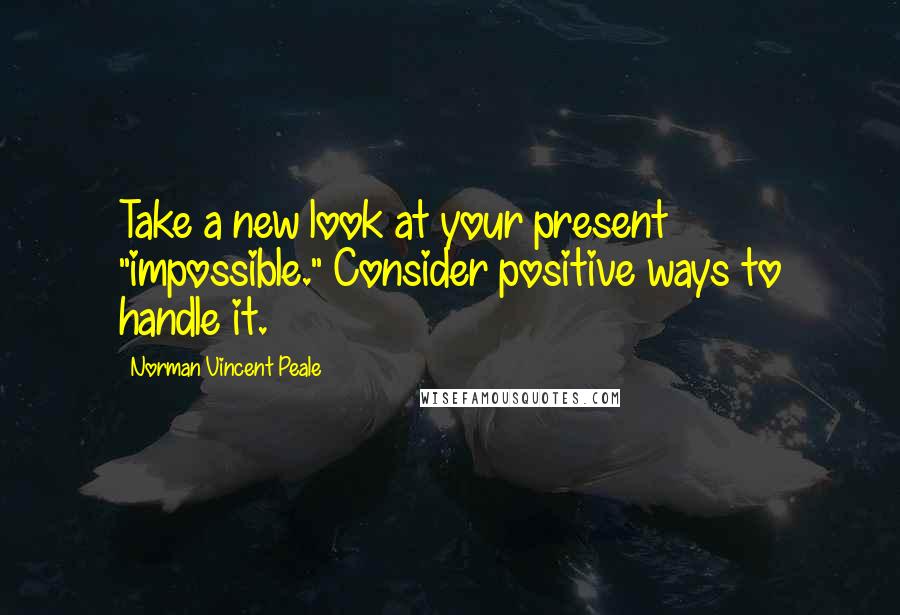 Norman Vincent Peale Quotes: Take a new look at your present "impossible." Consider positive ways to handle it.