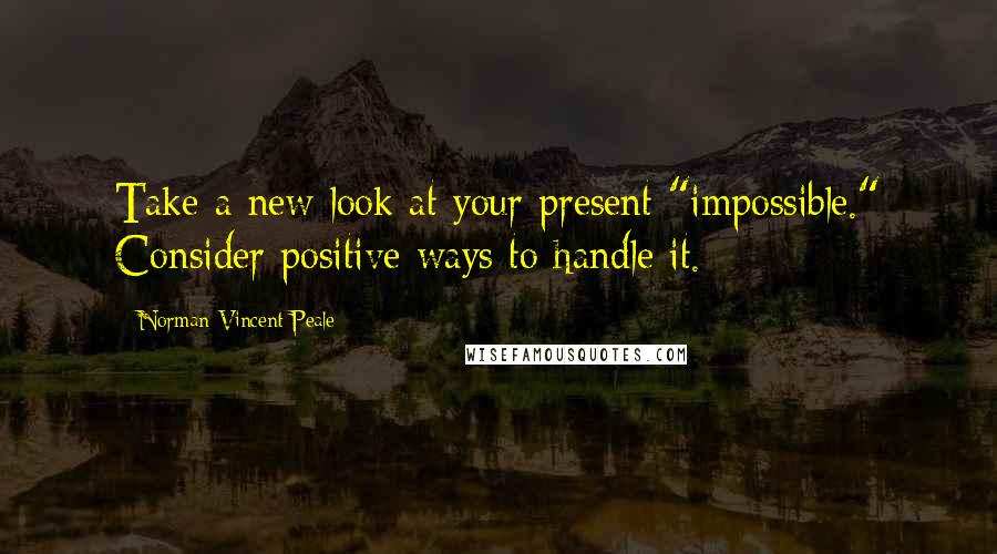 Norman Vincent Peale Quotes: Take a new look at your present "impossible." Consider positive ways to handle it.