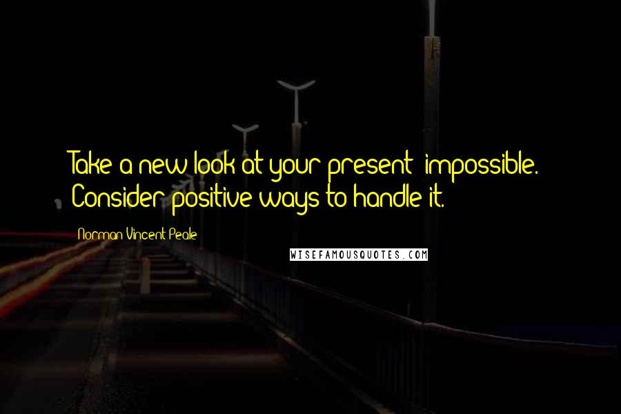 Norman Vincent Peale Quotes: Take a new look at your present "impossible." Consider positive ways to handle it.
