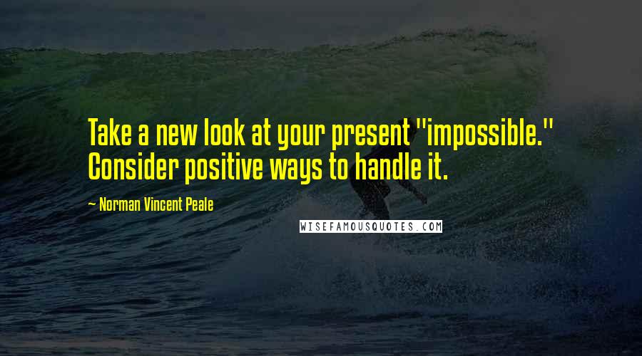 Norman Vincent Peale Quotes: Take a new look at your present "impossible." Consider positive ways to handle it.