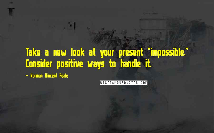 Norman Vincent Peale Quotes: Take a new look at your present "impossible." Consider positive ways to handle it.