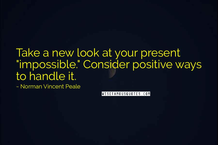 Norman Vincent Peale Quotes: Take a new look at your present "impossible." Consider positive ways to handle it.