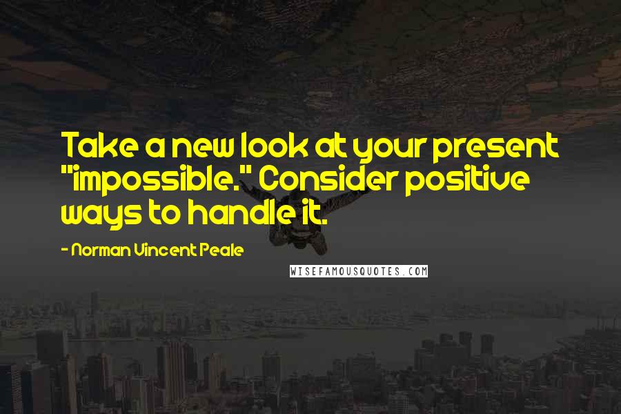 Norman Vincent Peale Quotes: Take a new look at your present "impossible." Consider positive ways to handle it.