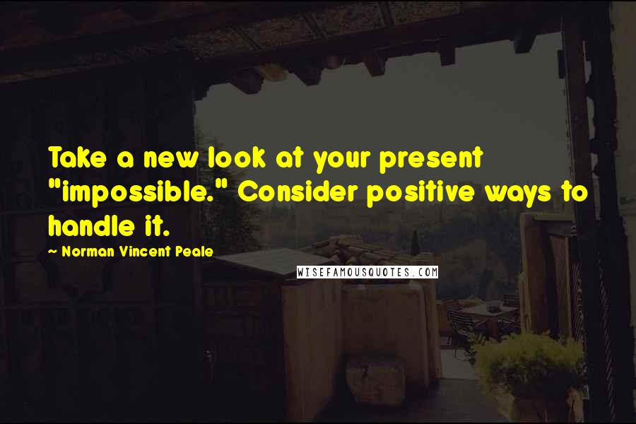 Norman Vincent Peale Quotes: Take a new look at your present "impossible." Consider positive ways to handle it.