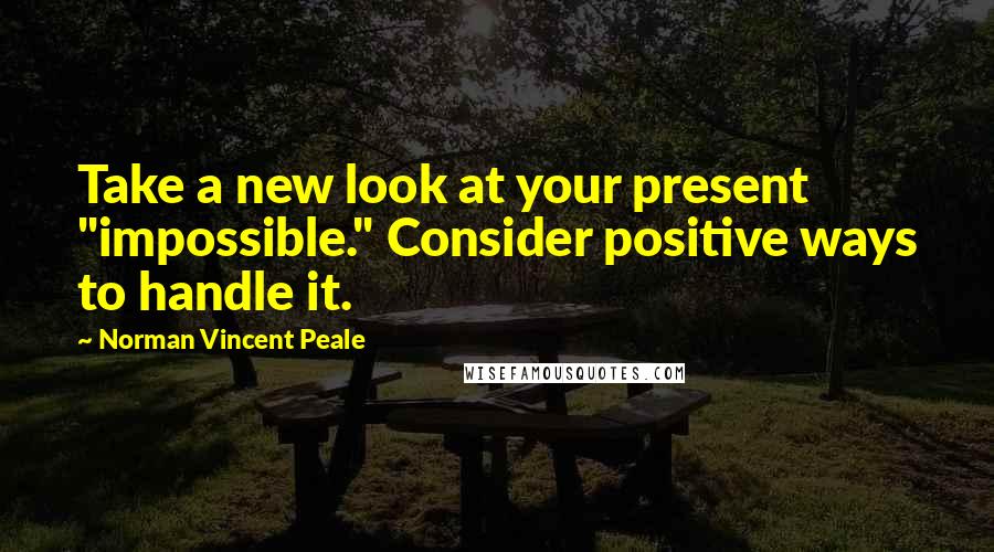 Norman Vincent Peale Quotes: Take a new look at your present "impossible." Consider positive ways to handle it.