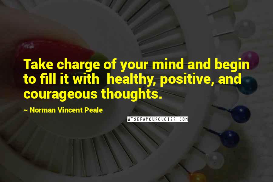 Norman Vincent Peale Quotes: Take charge of your mind and begin to fill it with healthy, positive, and courageous thoughts.