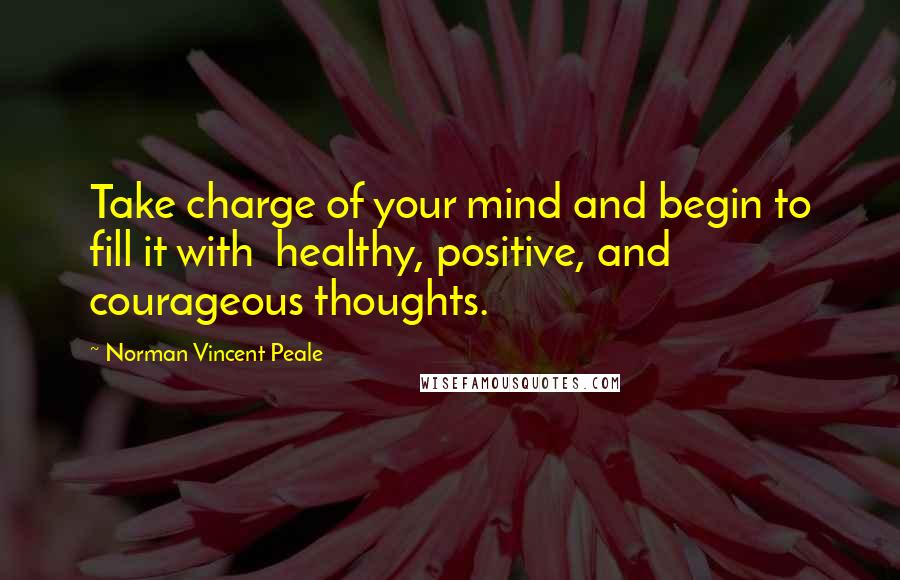 Norman Vincent Peale Quotes: Take charge of your mind and begin to fill it with healthy, positive, and courageous thoughts.