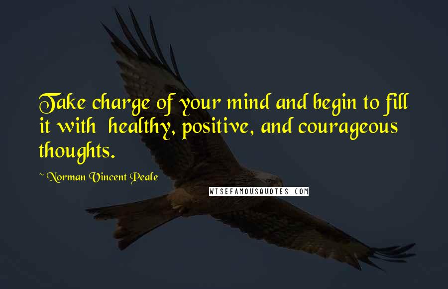 Norman Vincent Peale Quotes: Take charge of your mind and begin to fill it with healthy, positive, and courageous thoughts.