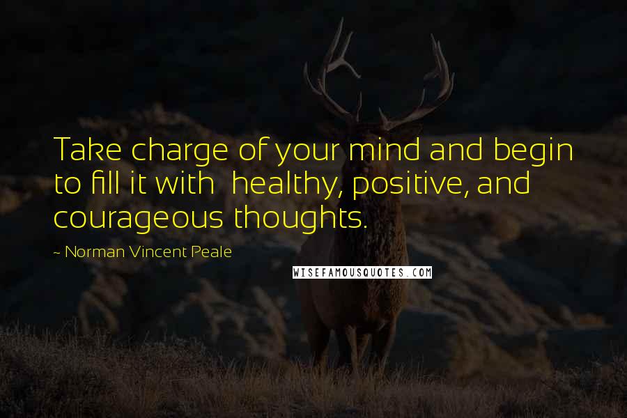 Norman Vincent Peale Quotes: Take charge of your mind and begin to fill it with healthy, positive, and courageous thoughts.