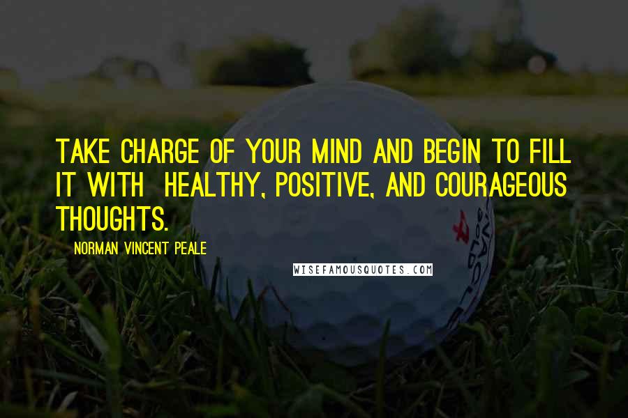 Norman Vincent Peale Quotes: Take charge of your mind and begin to fill it with healthy, positive, and courageous thoughts.