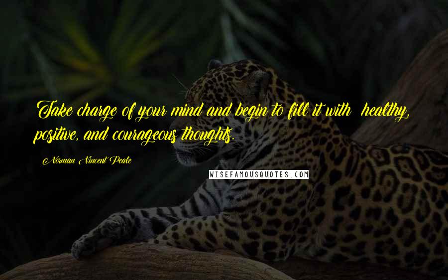 Norman Vincent Peale Quotes: Take charge of your mind and begin to fill it with healthy, positive, and courageous thoughts.