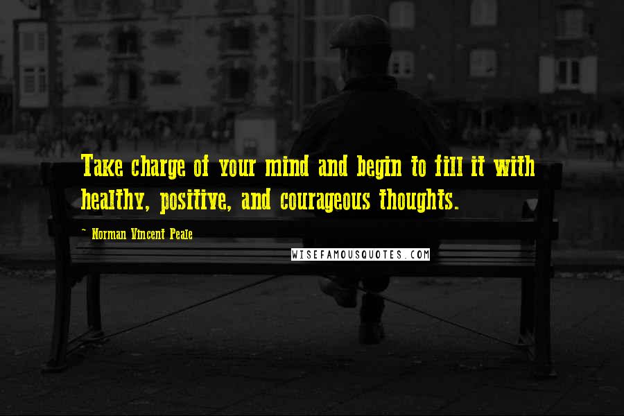 Norman Vincent Peale Quotes: Take charge of your mind and begin to fill it with healthy, positive, and courageous thoughts.