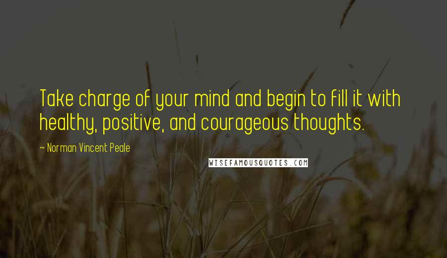 Norman Vincent Peale Quotes: Take charge of your mind and begin to fill it with healthy, positive, and courageous thoughts.