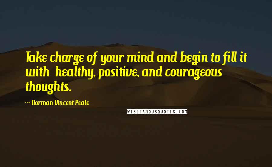 Norman Vincent Peale Quotes: Take charge of your mind and begin to fill it with healthy, positive, and courageous thoughts.