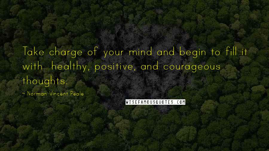 Norman Vincent Peale Quotes: Take charge of your mind and begin to fill it with healthy, positive, and courageous thoughts.