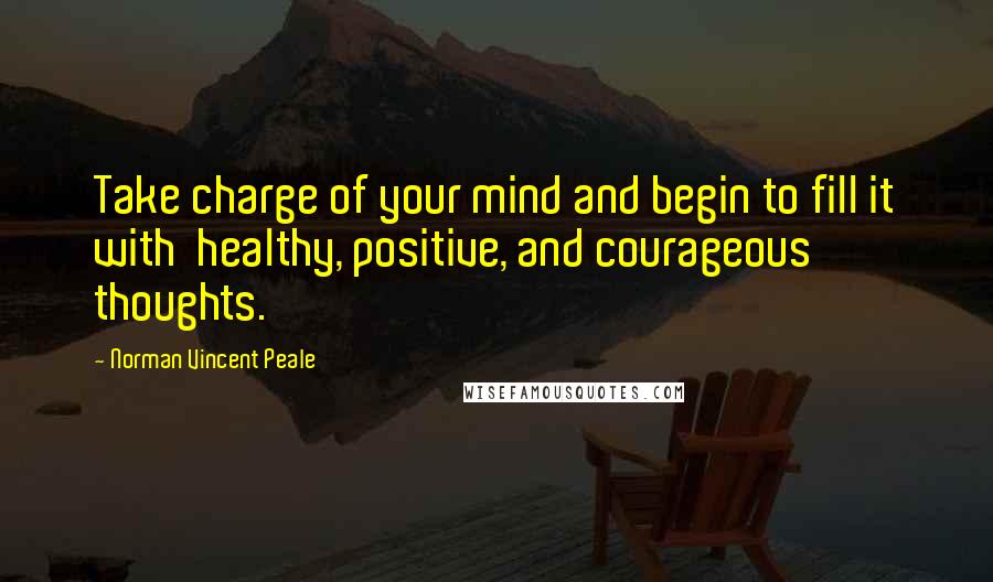 Norman Vincent Peale Quotes: Take charge of your mind and begin to fill it with healthy, positive, and courageous thoughts.