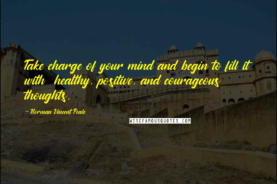 Norman Vincent Peale Quotes: Take charge of your mind and begin to fill it with healthy, positive, and courageous thoughts.