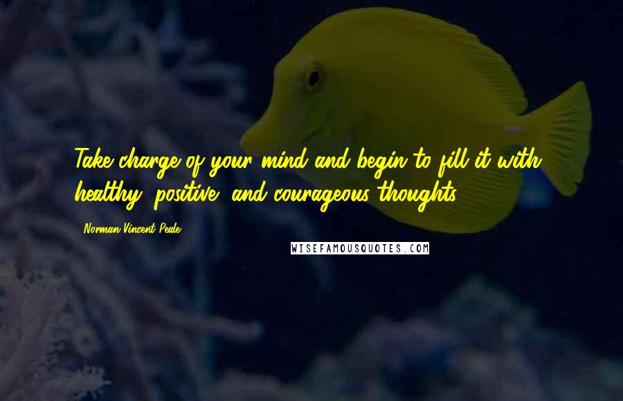 Norman Vincent Peale Quotes: Take charge of your mind and begin to fill it with healthy, positive, and courageous thoughts.