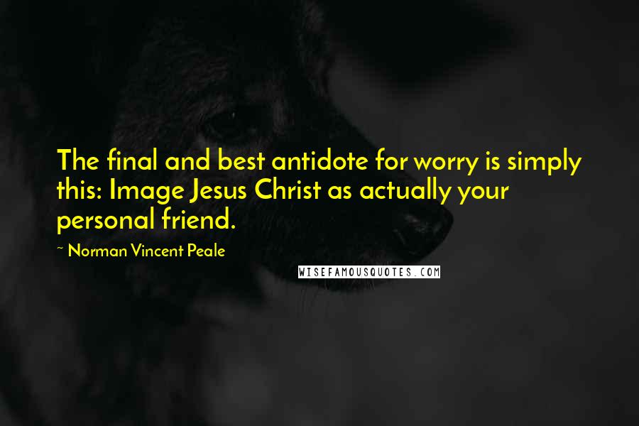 Norman Vincent Peale Quotes: The final and best antidote for worry is simply this: Image Jesus Christ as actually your personal friend.