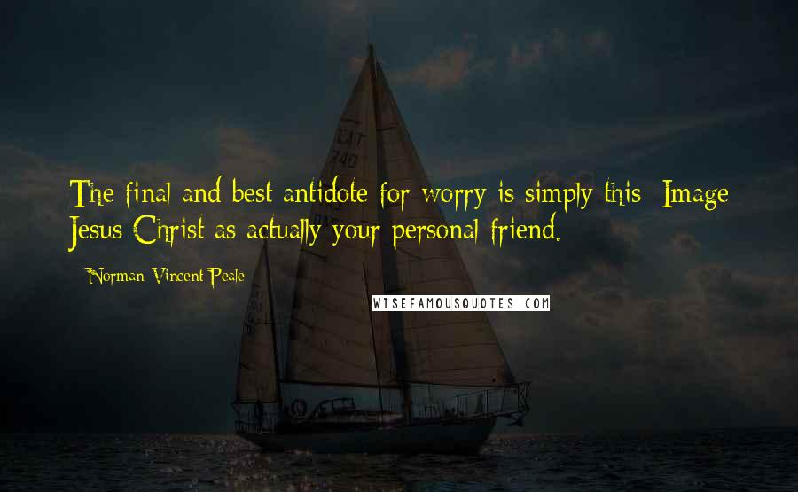 Norman Vincent Peale Quotes: The final and best antidote for worry is simply this: Image Jesus Christ as actually your personal friend.