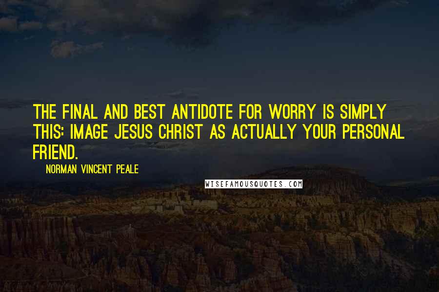 Norman Vincent Peale Quotes: The final and best antidote for worry is simply this: Image Jesus Christ as actually your personal friend.
