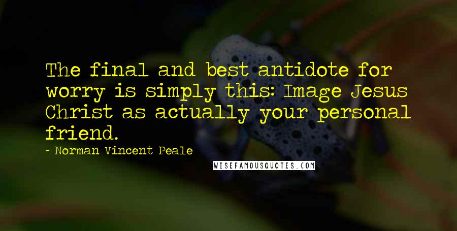 Norman Vincent Peale Quotes: The final and best antidote for worry is simply this: Image Jesus Christ as actually your personal friend.