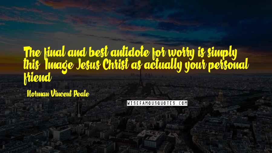 Norman Vincent Peale Quotes: The final and best antidote for worry is simply this: Image Jesus Christ as actually your personal friend.