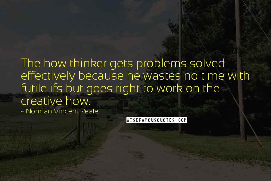 Norman Vincent Peale Quotes: The how thinker gets problems solved effectively because he wastes no time with futile ifs but goes right to work on the creative how.