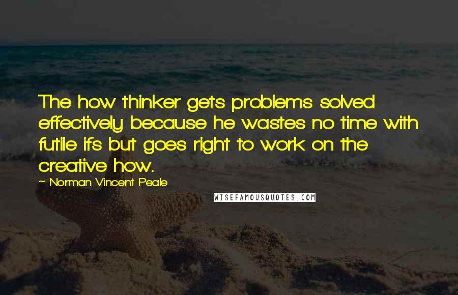 Norman Vincent Peale Quotes: The how thinker gets problems solved effectively because he wastes no time with futile ifs but goes right to work on the creative how.