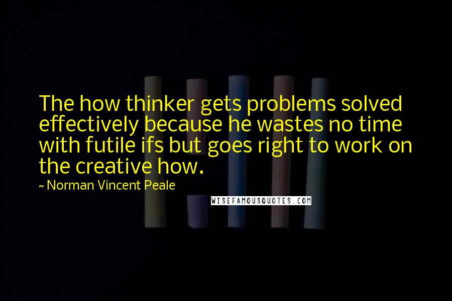 Norman Vincent Peale Quotes: The how thinker gets problems solved effectively because he wastes no time with futile ifs but goes right to work on the creative how.