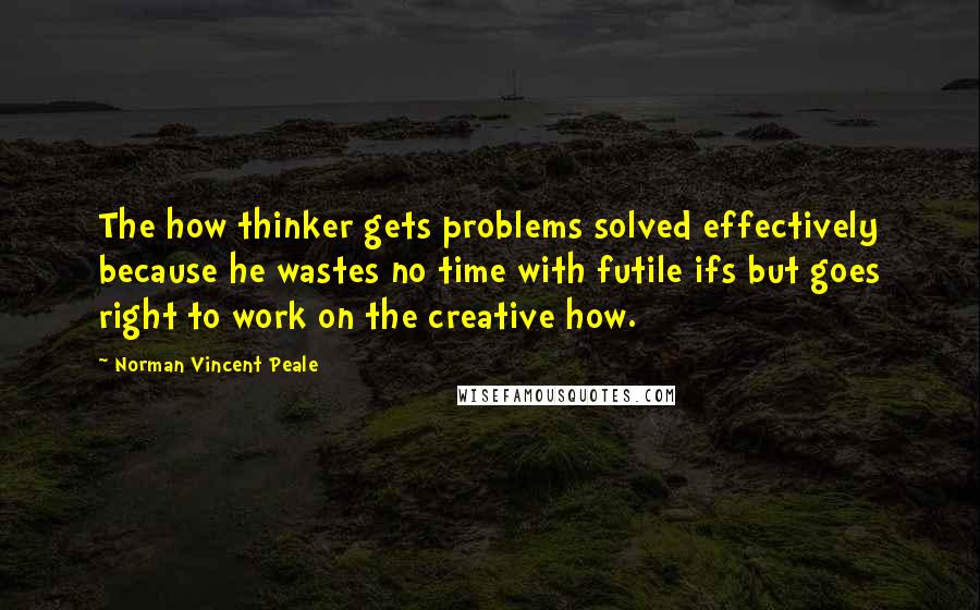 Norman Vincent Peale Quotes: The how thinker gets problems solved effectively because he wastes no time with futile ifs but goes right to work on the creative how.