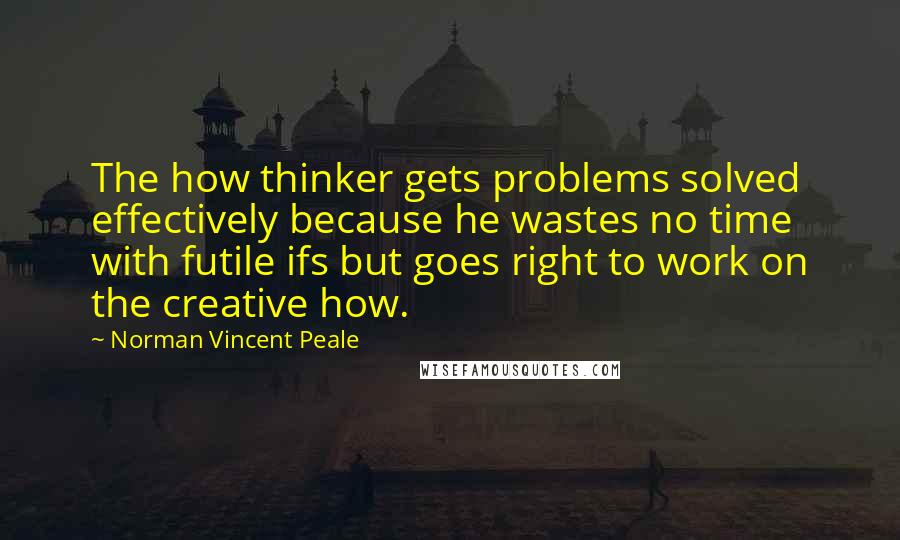 Norman Vincent Peale Quotes: The how thinker gets problems solved effectively because he wastes no time with futile ifs but goes right to work on the creative how.