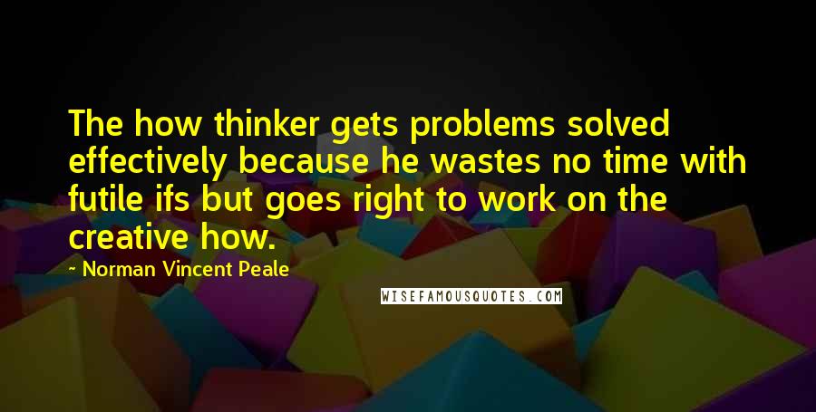 Norman Vincent Peale Quotes: The how thinker gets problems solved effectively because he wastes no time with futile ifs but goes right to work on the creative how.