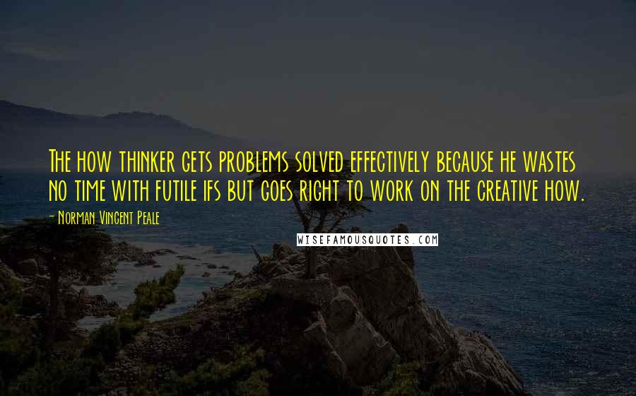 Norman Vincent Peale Quotes: The how thinker gets problems solved effectively because he wastes no time with futile ifs but goes right to work on the creative how.