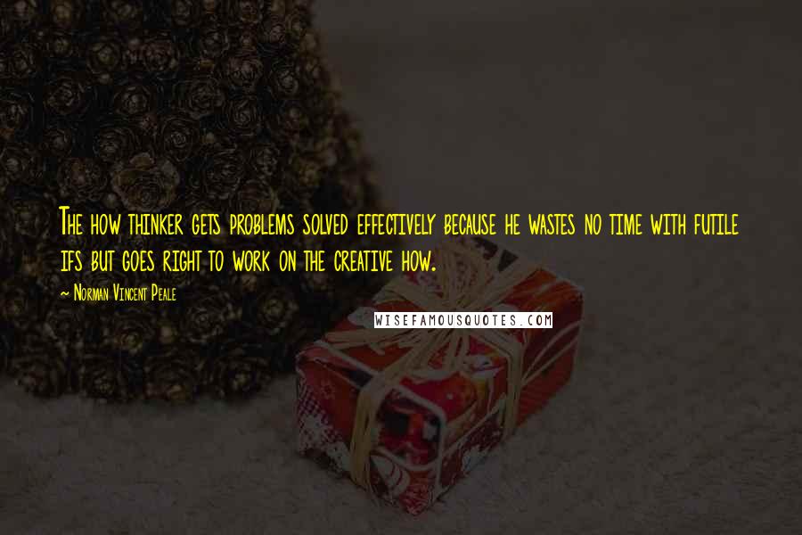 Norman Vincent Peale Quotes: The how thinker gets problems solved effectively because he wastes no time with futile ifs but goes right to work on the creative how.