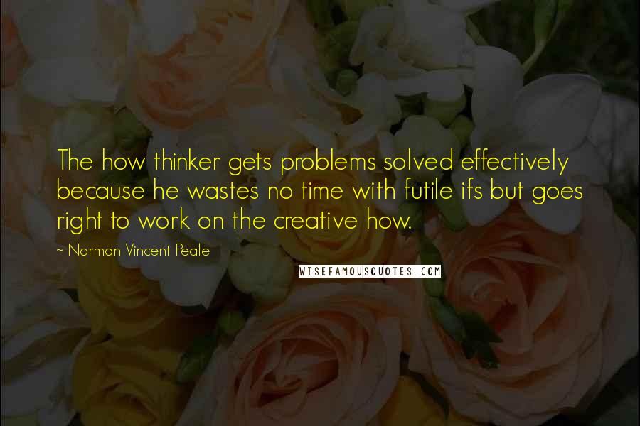 Norman Vincent Peale Quotes: The how thinker gets problems solved effectively because he wastes no time with futile ifs but goes right to work on the creative how.