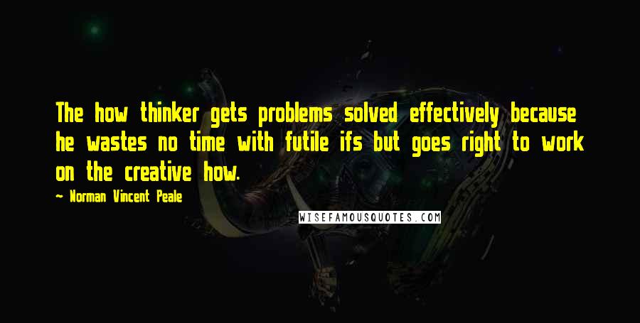 Norman Vincent Peale Quotes: The how thinker gets problems solved effectively because he wastes no time with futile ifs but goes right to work on the creative how.