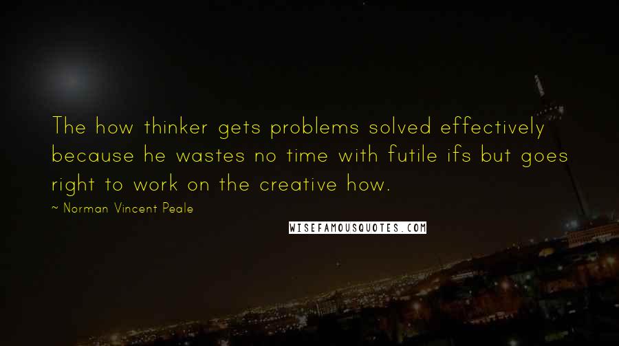 Norman Vincent Peale Quotes: The how thinker gets problems solved effectively because he wastes no time with futile ifs but goes right to work on the creative how.