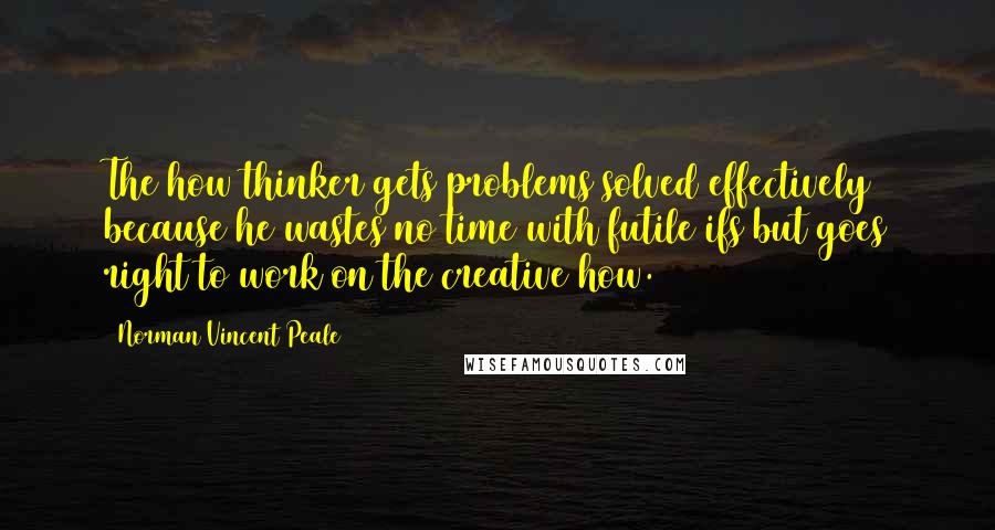 Norman Vincent Peale Quotes: The how thinker gets problems solved effectively because he wastes no time with futile ifs but goes right to work on the creative how.