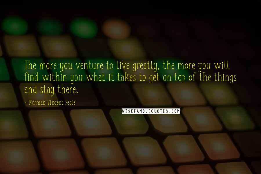 Norman Vincent Peale Quotes: The more you venture to live greatly, the more you will find within you what it takes to get on top of the things and stay there.
