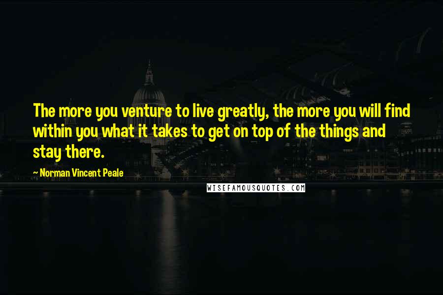 Norman Vincent Peale Quotes: The more you venture to live greatly, the more you will find within you what it takes to get on top of the things and stay there.