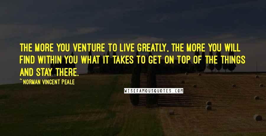 Norman Vincent Peale Quotes: The more you venture to live greatly, the more you will find within you what it takes to get on top of the things and stay there.