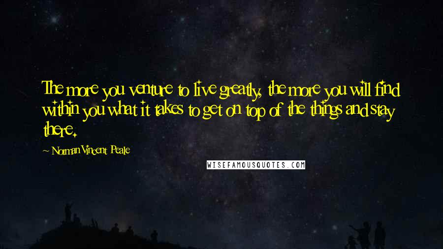 Norman Vincent Peale Quotes: The more you venture to live greatly, the more you will find within you what it takes to get on top of the things and stay there.