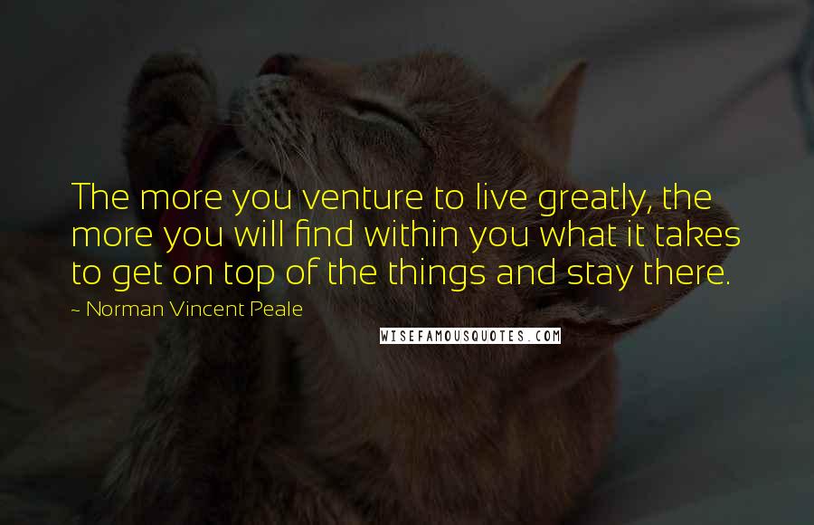 Norman Vincent Peale Quotes: The more you venture to live greatly, the more you will find within you what it takes to get on top of the things and stay there.