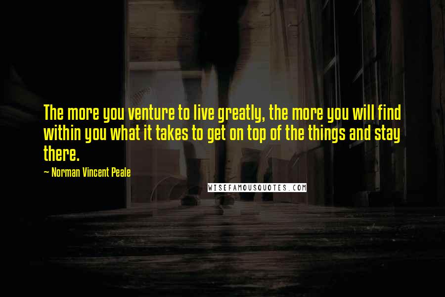 Norman Vincent Peale Quotes: The more you venture to live greatly, the more you will find within you what it takes to get on top of the things and stay there.