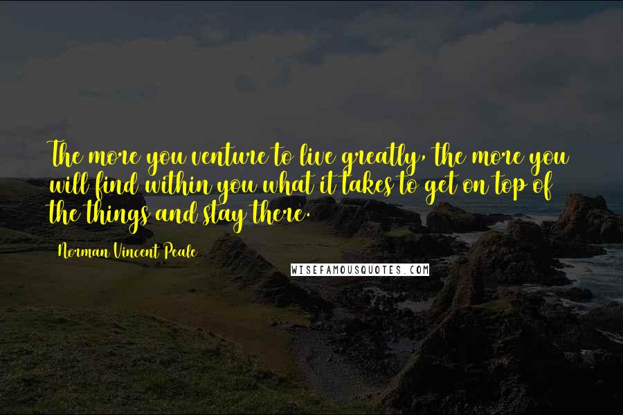 Norman Vincent Peale Quotes: The more you venture to live greatly, the more you will find within you what it takes to get on top of the things and stay there.