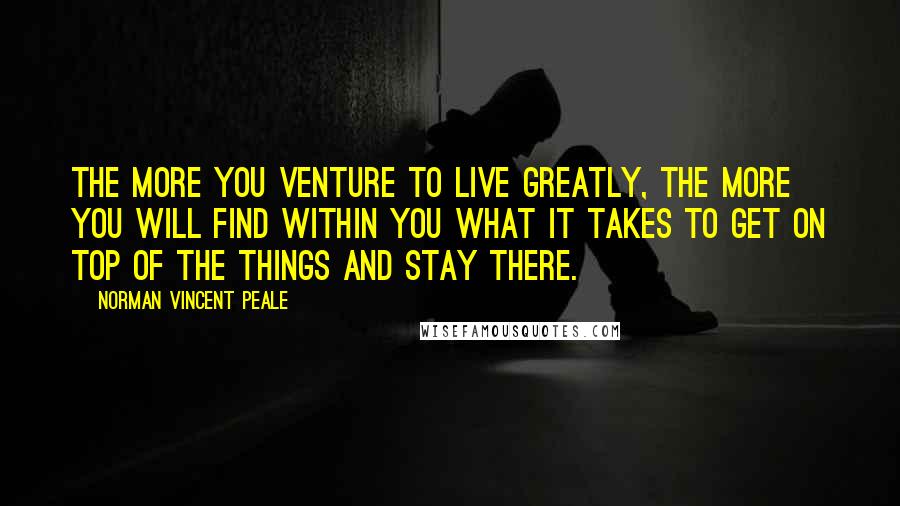 Norman Vincent Peale Quotes: The more you venture to live greatly, the more you will find within you what it takes to get on top of the things and stay there.